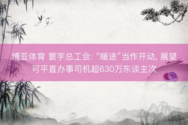 博亚体育 寰宇总工会: “暖途”当作开动， 展望可平直办事司机超630万东谈主次