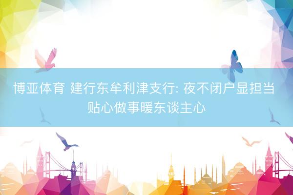 博亚体育 建行东牟利津支行: 夜不闭户显担当 贴心做事暖东谈主心