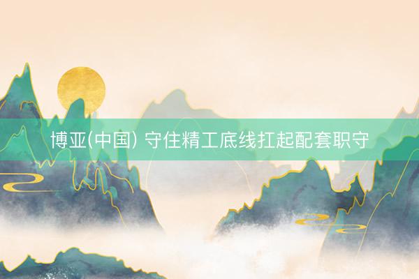 博亚(中国) 守住精工底线扛起配套职守