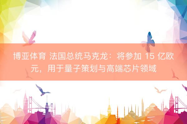 博亚体育 法国总统马克龙：将参加 15 亿欧元，用于量子策划与高端芯片领域