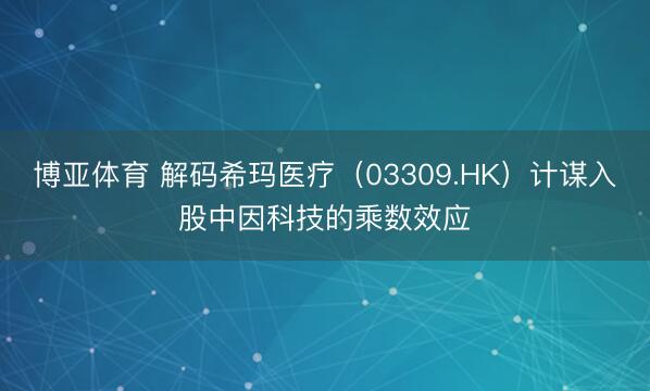 博亚体育 解码希玛医疗（03309.HK）计谋入股中因科技的乘数效应