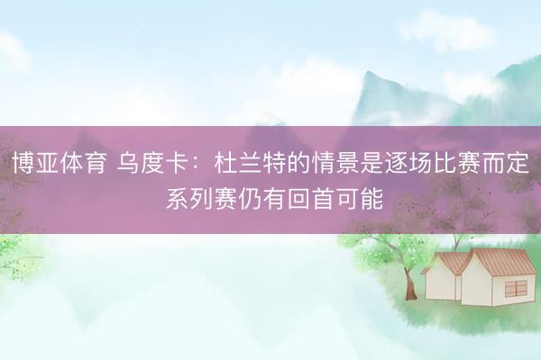 博亚体育 乌度卡：杜兰特的情景是逐场比赛而定 系列赛仍有回首可能