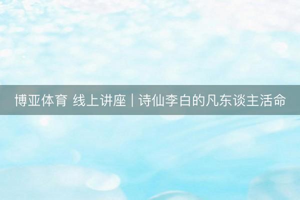 博亚体育 线上讲座 | 诗仙李白的凡东谈主活命