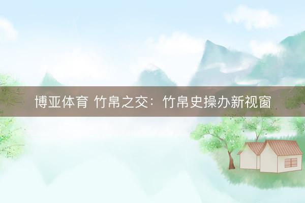 博亚体育 竹帛之交：竹帛史操办新视窗