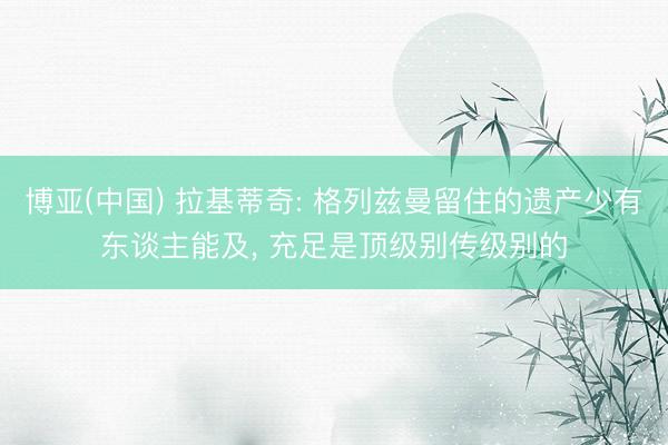 博亚(中国) 拉基蒂奇: 格列兹曼留住的遗产少有东谈主能及， 充足是顶级别传级别的
