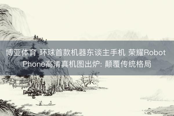 博亚体育 环球首款机器东谈主手机 荣耀Robot Phone高清真机图出炉: 颠覆传统格局