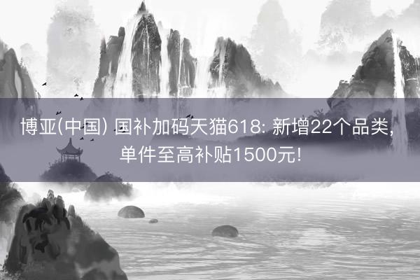 博亚(中国) 国补加码天猫618: 新增22个品类， 单件至高补贴1500元!
