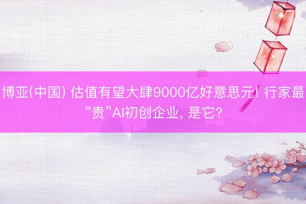 博亚(中国) 估值有望大肆9000亿好意思元! 行家最“贵”AI初创企业， 是它?