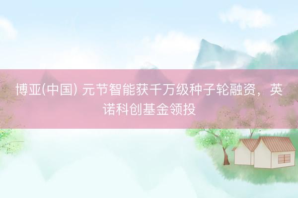 博亚(中国) 元节智能获千万级种子轮融资，英诺科创基金领投