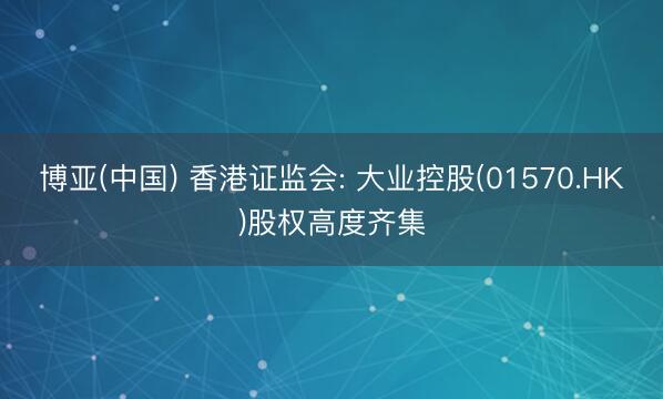 博亚(中国) 香港证监会: 大业控股(01570.HK)股权高度齐集