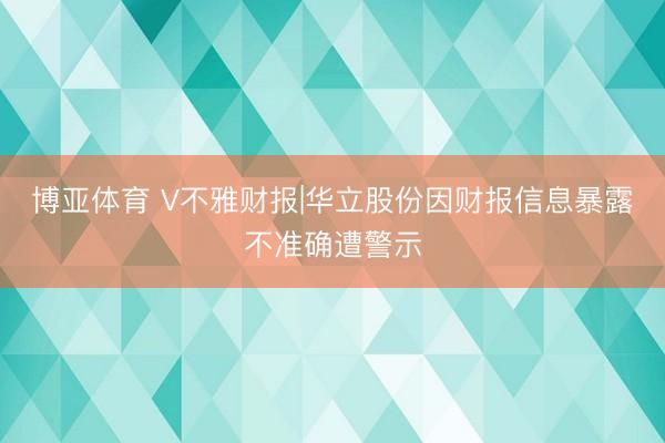 博亚体育 V不雅财报|华立股份因财报信息暴露不准确遭警示
