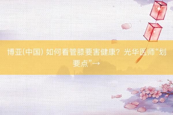 博亚(中国) 如何看管膝要害健康？光华医师“划要点”→