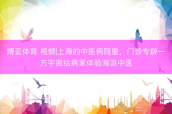 博亚体育 视频|上海的中医病院里，门诊专辟一方宇宙给病家体验海派中医