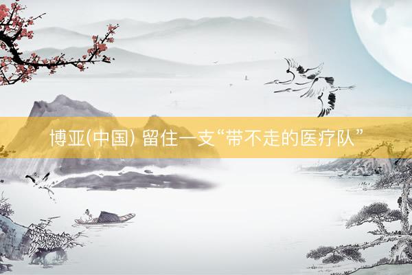 博亚(中国) 留住一支“带不走的医疗队”