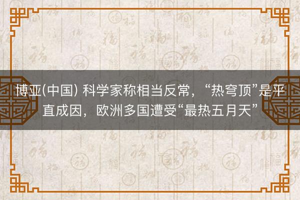 博亚(中国) 科学家称相当反常，“热穹顶”是平直成因，欧洲多国遭受“最热五月天”