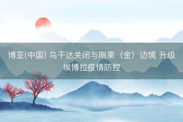 博亚(中国) 乌干达关闭与刚果（金）边境 升级埃博拉疫情防控