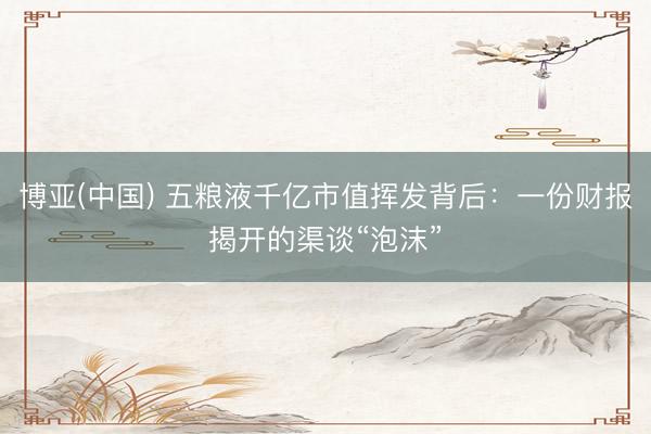 博亚(中国) 五粮液千亿市值挥发背后：一份财报揭开的渠谈“泡沫”
