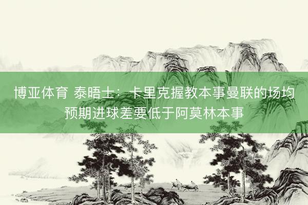 博亚体育 泰晤士：卡里克握教本事曼联的场均预期进球差要低于阿莫林本事