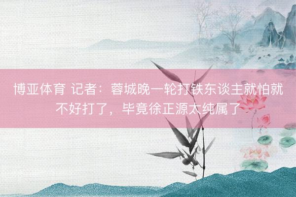 博亚体育 记者：蓉城晚一轮打铁东谈主就怕就不好打了，毕竟徐正源太纯属了