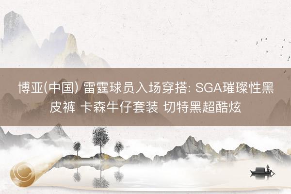 博亚(中国) 雷霆球员入场穿搭: SGA璀璨性黑皮裤 卡森牛仔套装 切特黑超酷炫