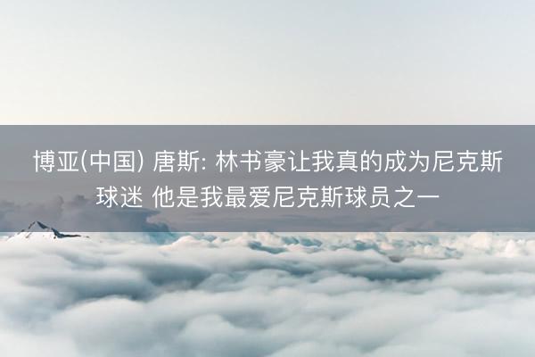 博亚(中国) 唐斯: 林书豪让我真的成为尼克斯球迷 他是我最爱尼克斯球员之一