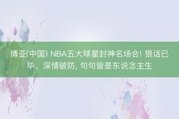 博亚(中国) NBA五大球星封神名场合! 狠话已毕、深情破防, 句句皆是东说念主生