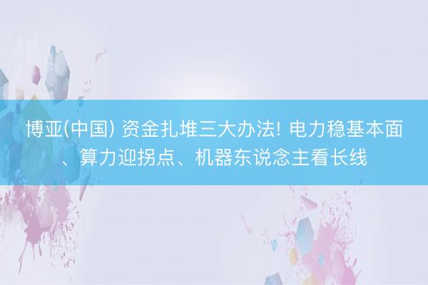 博亚(中国) 资金扎堆三大办法! 电力稳基本面、算力迎拐点、机器东说念主看长线