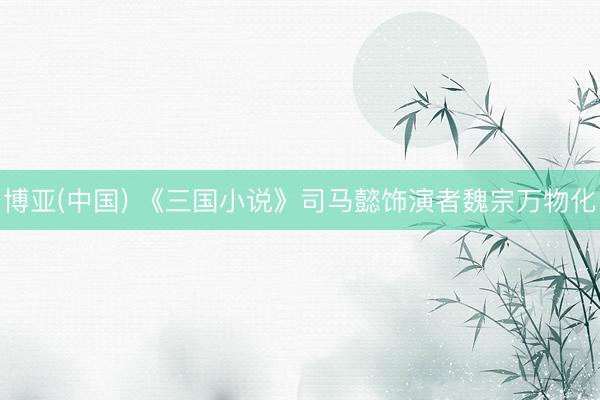 博亚(中国) 《三国小说》司马懿饰演者魏宗万物化