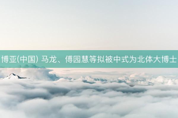 博亚(中国) 马龙、傅园慧等拟被中式为北体大博士