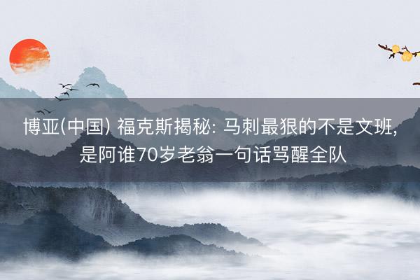博亚(中国) 福克斯揭秘: 马刺最狠的不是文班， 是阿谁70岁老翁一句话骂醒全队