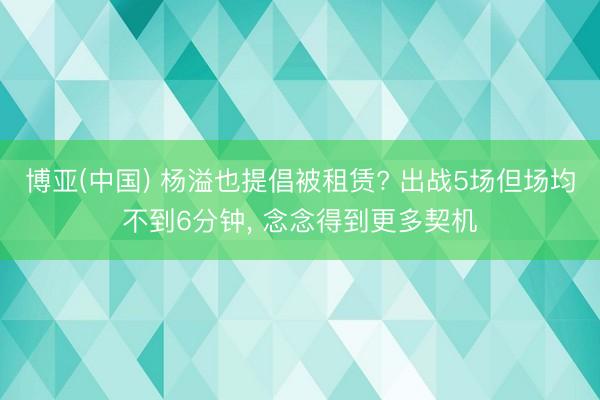 博亚(中国) 杨溢也提倡被租赁? 出战5场但场均不到6分钟, 念念得到更多契机