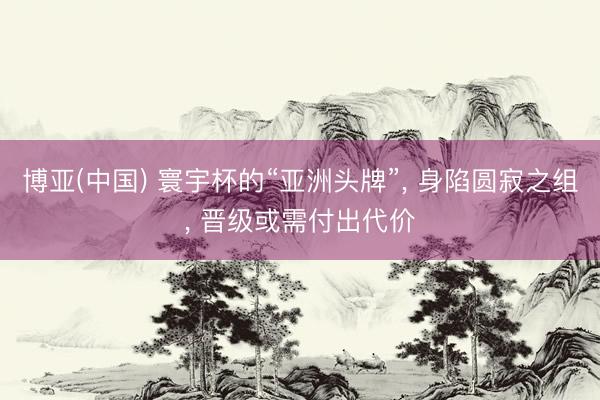 博亚(中国) 寰宇杯的“亚洲头牌”， 身陷圆寂之组， 晋级或需付出代价