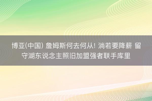 博亚(中国) 詹姆斯何去何从! 淌若要降薪 留守湖东说念主照旧加盟强者联手库里