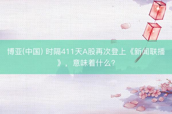 博亚(中国) 时隔411天A股再次登上《新闻联播》,意味着什么?