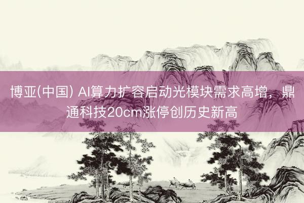 博亚(中国) AI算力扩容启动光模块需求高增，鼎通科技20cm涨停创历史新高