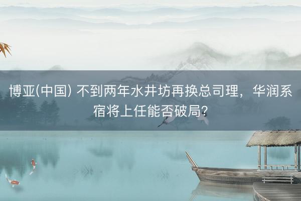 博亚(中国) 不到两年水井坊再换总司理,华润系宿将上任能否破局?
