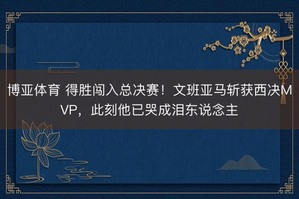 博亚体育 得胜闯入总决赛!文班亚马斩获西决MVP,此刻他已哭成泪东说念主