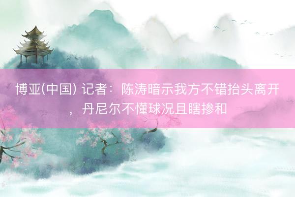 博亚(中国) 记者：陈涛暗示我方不错抬头离开，丹尼尔不懂球况且瞎掺和