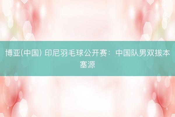 博亚(中国) 印尼羽毛球公开赛：中国队男双拔本塞源
