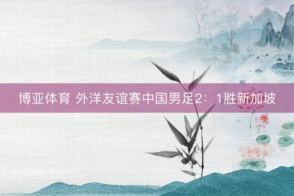 博亚体育 外洋友谊赛中国男足2：1胜新加坡