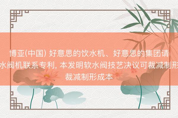 博亚(中国) 好意思的饮水机、好意思的集团请求软水阀机联系专利， 本发明软水阀技艺决议可裁减制形成本