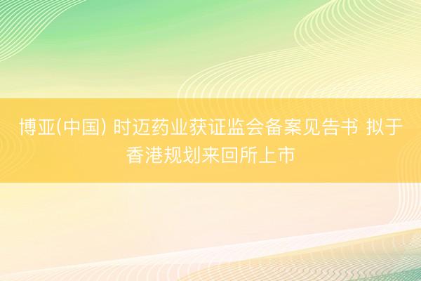博亚(中国) 时迈药业获证监会备案见告书 拟于香港规划来回所上市