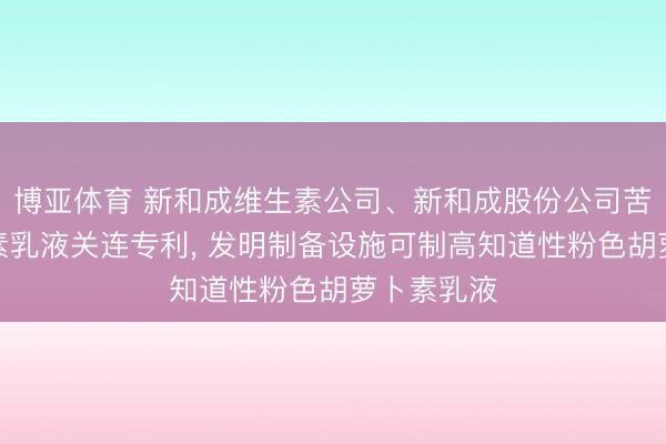 博亚体育 新和成维生素公司、新和成股份公司苦求胡萝卜素乳液关连专利， 发明制备设施可制高知道性粉色胡萝卜素乳液