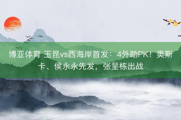 博亚体育 玉昆vs西海岸首发：4外助PK！奥斯卡、侯永永先发，张呈栋出战