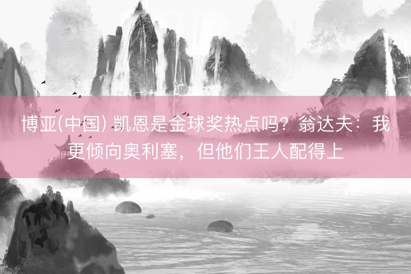 博亚(中国) 凯恩是金球奖热点吗？翁达夫：我更倾向奥利塞，但