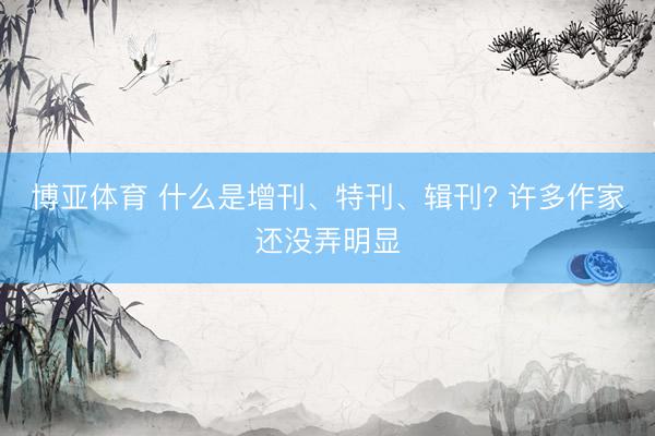 博亚体育 什么是增刊、特刊、辑刊? 许多作家还没弄明显