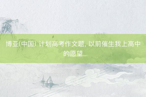 博亚(中国) 计划高考作文题， 以前催生我上高中的愿望