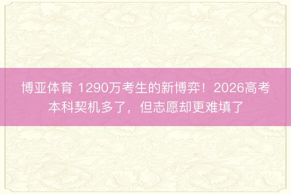 博亚体育 1290万考生的新博弈！2026高考本科契机多了，但志愿却更难填了