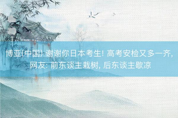博亚(中国) 谢谢你日本考生! 高考安检又多一齐， 网友: 前东谈主栽树， 后东谈主歇凉