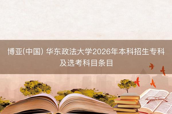 博亚(中国) 华东政法大学2026年本科招生专科及选考科目条目
